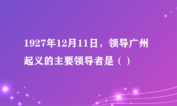 1927年12月11日，领导广州起义的主要领导者是（）