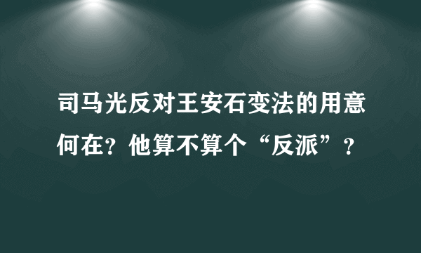 司马光反对王安石变法的用意何在？他算不算个“反派”？