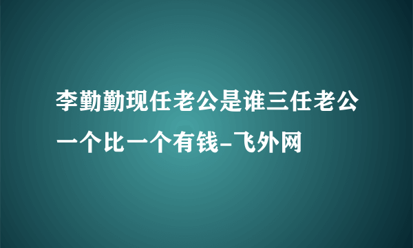 李勤勤现任老公是谁三任老公一个比一个有钱-飞外网