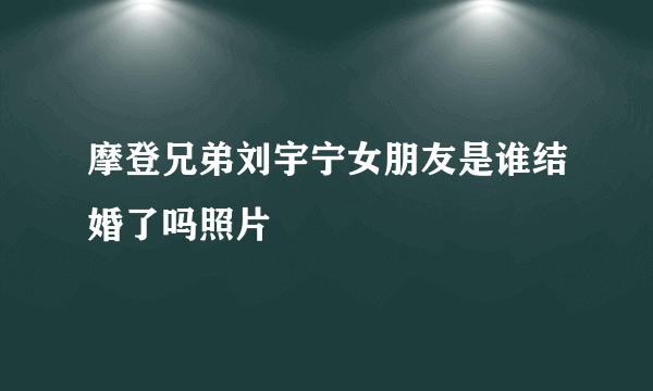 摩登兄弟刘宇宁女朋友是谁结婚了吗照片