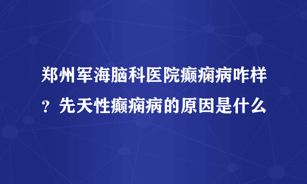 郑州军海脑科医院癫痫病咋样？先天性癫痫病的原因是什么