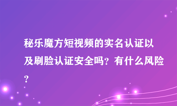 秘乐魔方短视频的实名认证以及刷脸认证安全吗？有什么风险？