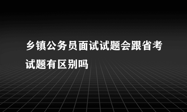 乡镇公务员面试试题会跟省考试题有区别吗