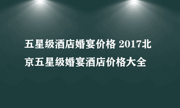 五星级酒店婚宴价格 2017北京五星级婚宴酒店价格大全