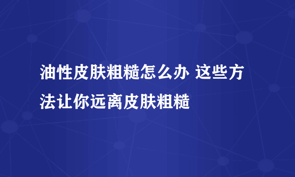 油性皮肤粗糙怎么办 这些方法让你远离皮肤粗糙