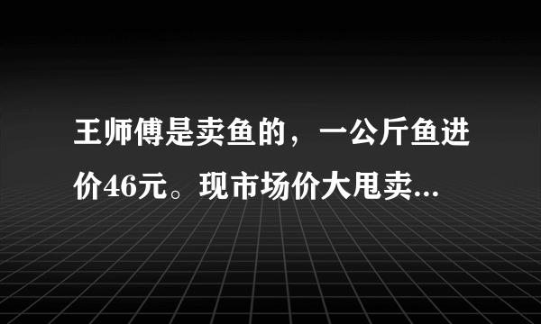 王师傅是卖鱼的，一公斤鱼进价46元。现市场价大甩卖35元一斤。一顾客