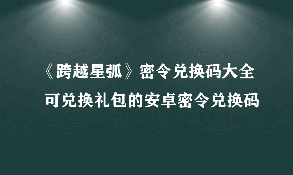 《跨越星弧》密令兑换码大全 可兑换礼包的安卓密令兑换码