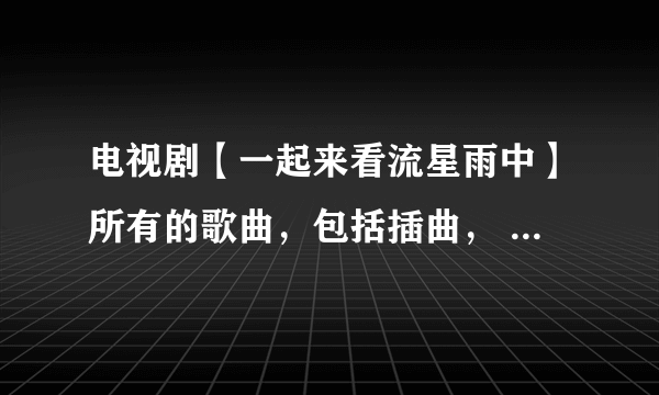 电视剧【一起来看流星雨中】所有的歌曲，包括插曲， 名字都叫什么？