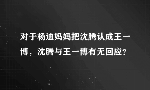 对于杨迪妈妈把沈腾认成王一博，沈腾与王一博有无回应？