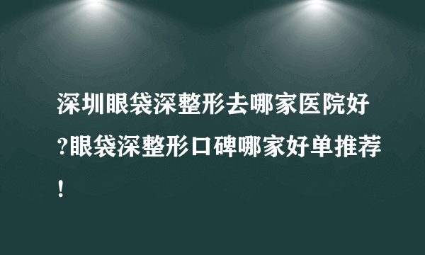 深圳眼袋深整形去哪家医院好?眼袋深整形口碑哪家好单推荐!