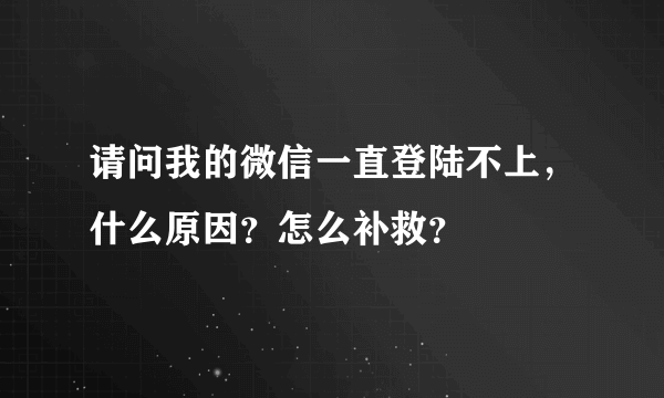 请问我的微信一直登陆不上，什么原因？怎么补救？