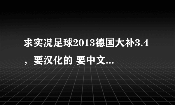 求实况足球2013德国大补3.4，要汉化的 要中文解说 没解说你发个给我 （有其他小补丁比较好用的顺便发给我 没有就算了 加分的哦）