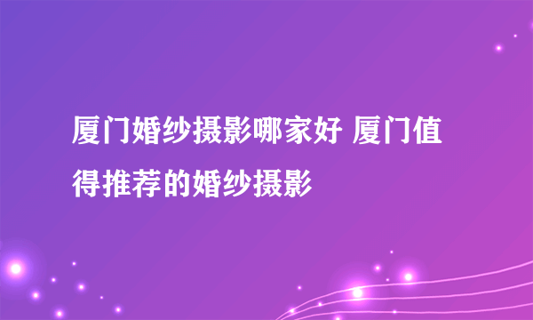 厦门婚纱摄影哪家好 厦门值得推荐的婚纱摄影