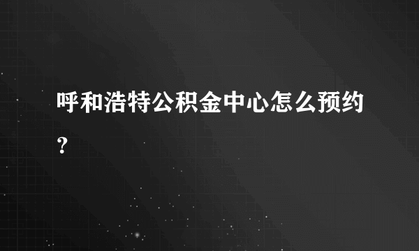 呼和浩特公积金中心怎么预约？