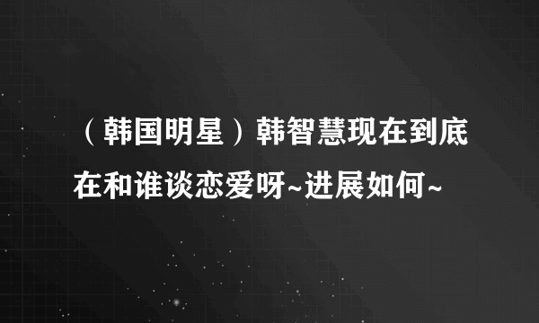 （韩国明星）韩智慧现在到底在和谁谈恋爱呀~进展如何~