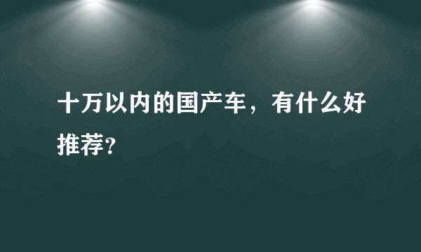 十万以内的国产车，有什么好推荐？