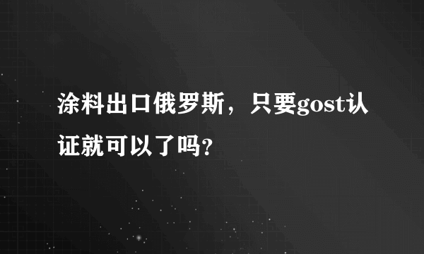 涂料出口俄罗斯，只要gost认证就可以了吗？