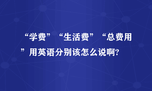 “学费”“生活费”“总费用”用英语分别该怎么说啊?