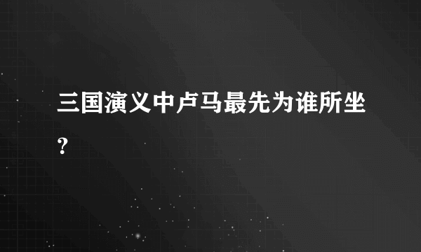 三国演义中卢马最先为谁所坐？