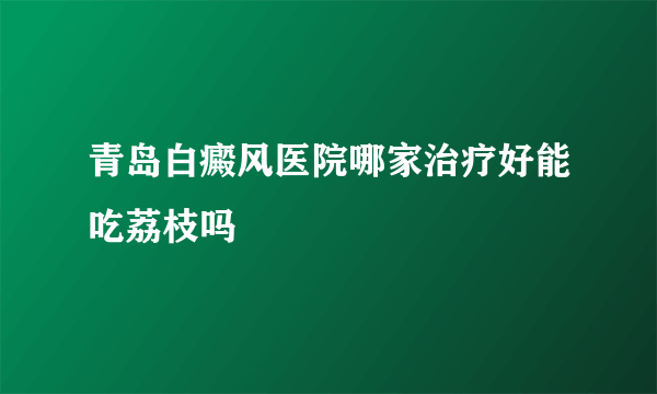 青岛白癜风医院哪家治疗好能吃荔枝吗