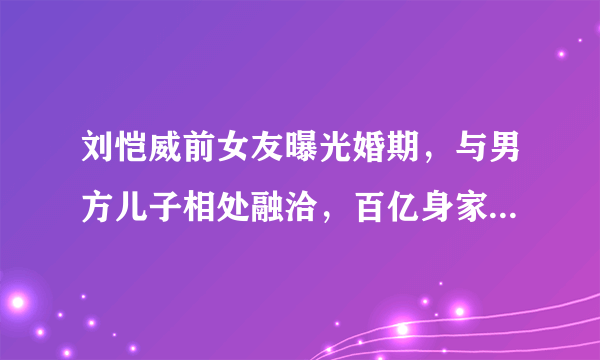 刘恺威前女友曝光婚期，与男方儿子相处融洽，百亿身家晋升为贵妇