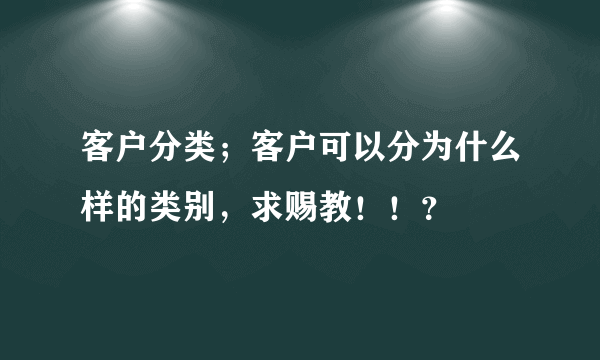 客户分类；客户可以分为什么样的类别，求赐教！！？