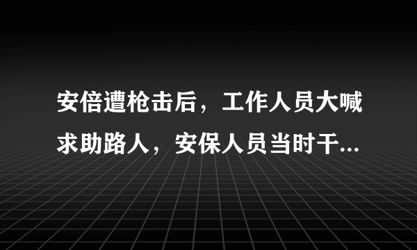 安倍遭枪击后，工作人员大喊求助路人，安保人员当时干什么去了？