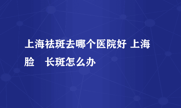 上海祛斑去哪个医院好 上海脸頰长斑怎么办