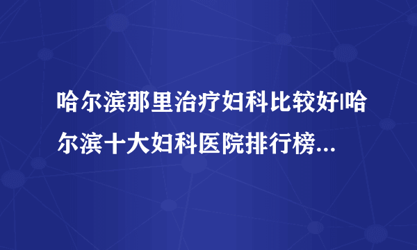 哈尔滨那里治疗妇科比较好|哈尔滨十大妇科医院排行榜单公布？