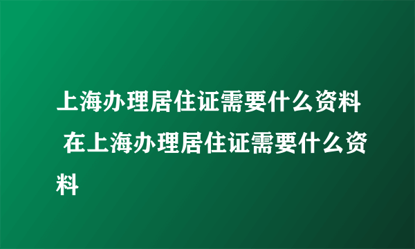 上海办理居住证需要什么资料 在上海办理居住证需要什么资料