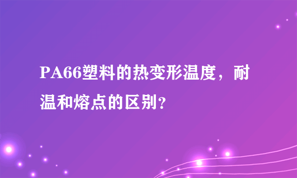 PA66塑料的热变形温度，耐温和熔点的区别？