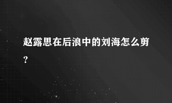 赵露思在后浪中的刘海怎么剪？