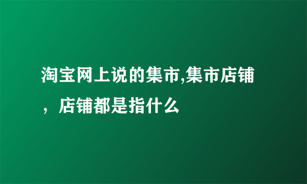 淘宝网上说的集市,集市店铺，店铺都是指什么