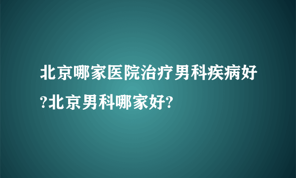 北京哪家医院治疗男科疾病好?北京男科哪家好?