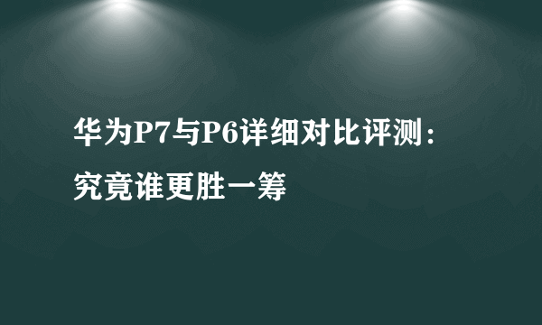 华为P7与P6详细对比评测：究竟谁更胜一筹