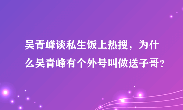 吴青峰谈私生饭上热搜，为什么吴青峰有个外号叫做送子哥？