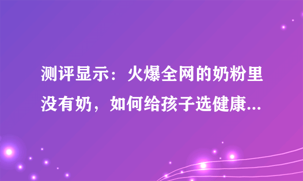 测评显示：火爆全网的奶粉里没有奶，如何给孩子选健康安全的奶粉？