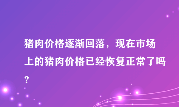 猪肉价格逐渐回落，现在市场上的猪肉价格已经恢复正常了吗？