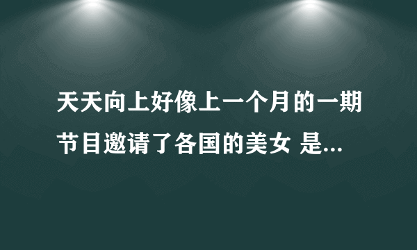 天天向上好像上一个月的一期节目邀请了各国的美女 是几期啊 我没有看那一期的