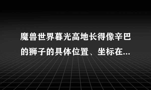 魔兽世界暮光高地长得像辛巴的狮子的具体位置、坐标在哪里，哪位大哥大姐能说一下？