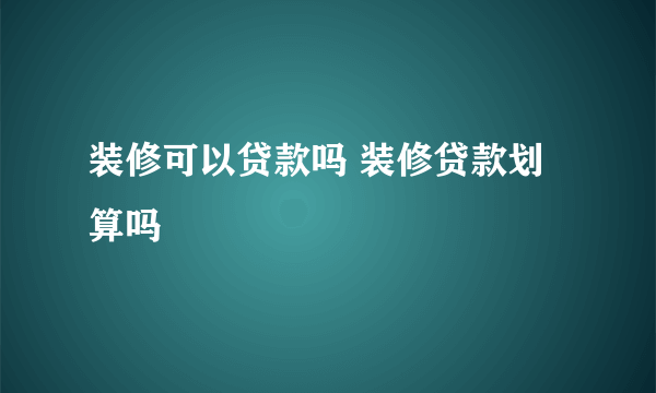 装修可以贷款吗 装修贷款划算吗