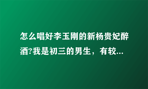 怎么唱好李玉刚的新杨贵妃醉酒?我是初三的男生，有较高的音乐天赋，有好嗓子。