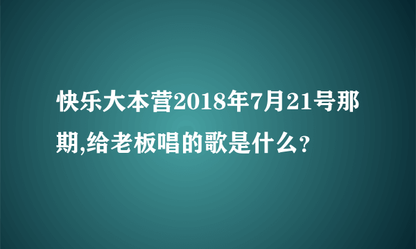 快乐大本营2018年7月21号那期,给老板唱的歌是什么？