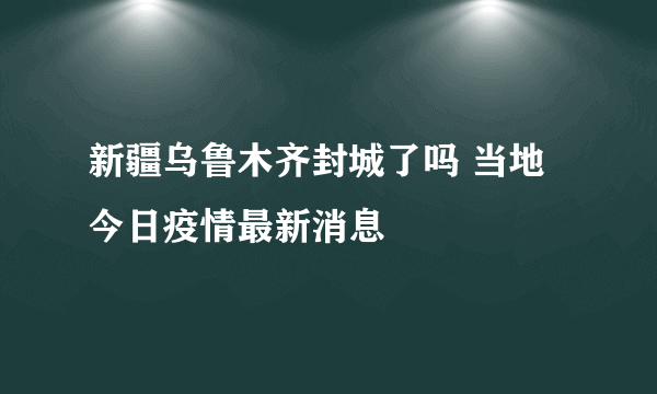 新疆乌鲁木齐封城了吗 当地今日疫情最新消息