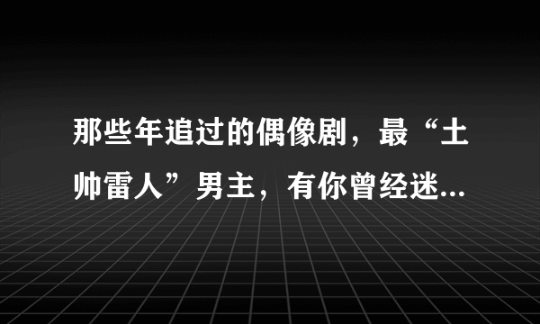 那些年追过的偶像剧，最“土帅雷人”男主，有你曾经迷恋的那个吗