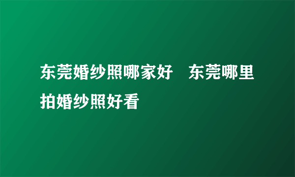 东莞婚纱照哪家好   东莞哪里拍婚纱照好看