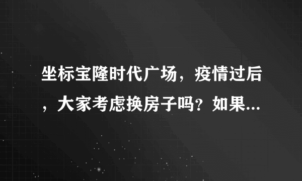 坐标宝隆时代广场，疫情过后，大家考虑换房子吗？如果要买房应该考虑哪些因素？