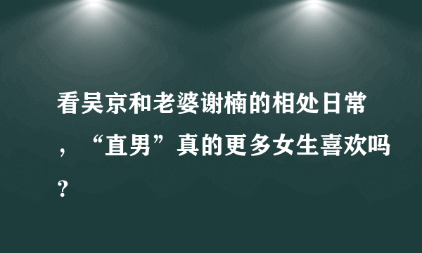 看吴京和老婆谢楠的相处日常，“直男”真的更多女生喜欢吗？