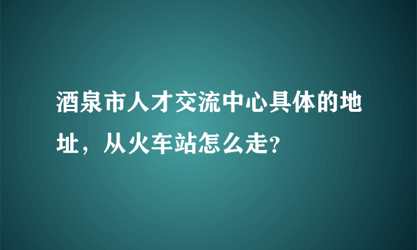 酒泉市人才交流中心具体的地址，从火车站怎么走？