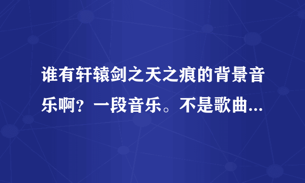 谁有轩辕剑之天之痕的背景音乐啊？一段音乐。不是歌曲，和那个指纹差不多的，比如 痛苦 ， 苦海，